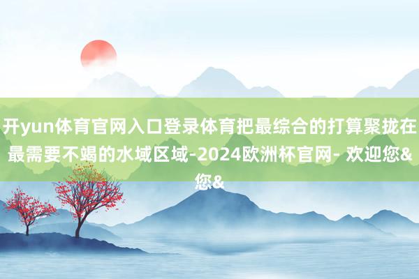 开yun体育官网入口登录体育把最综合的打算聚拢在最需要不竭的水域区域-2024欧洲杯官网- 欢迎您&