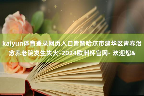 kaiyun体育登录网页入口皆皆哈尔市建华区青春治愈养老院发生失火-2024欧洲杯官网- 欢迎您&