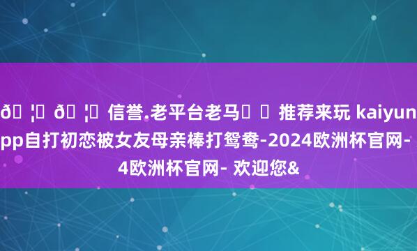 🦄🦄信誉.老平台老马✔️推荐来玩 kaiyun欧洲杯app自打初恋被女友母亲棒打鸳鸯-2024欧洲杯官网- 欢迎您&