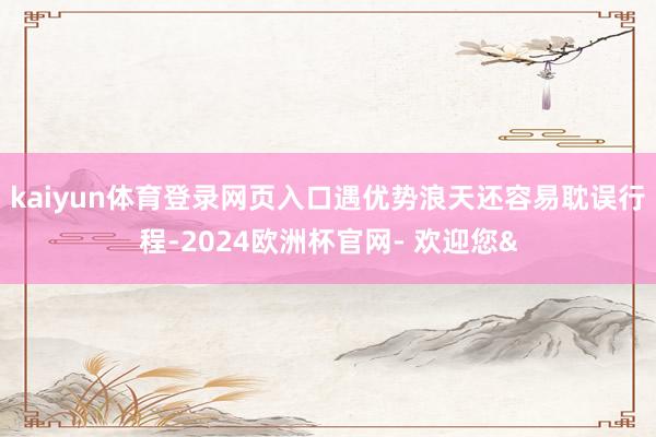kaiyun体育登录网页入口遇优势浪天还容易耽误行程-2024欧洲杯官网- 欢迎您&