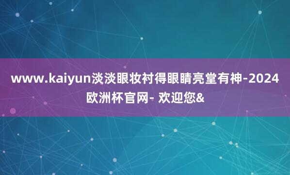 www.kaiyun淡淡眼妆衬得眼睛亮堂有神-2024欧洲杯官网- 欢迎您&