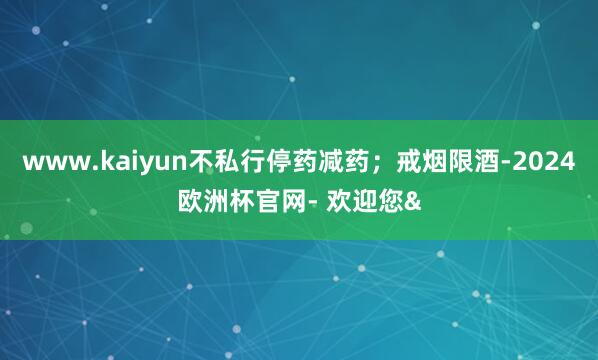 www.kaiyun不私行停药减药；戒烟限酒-2024欧洲杯官网- 欢迎您&