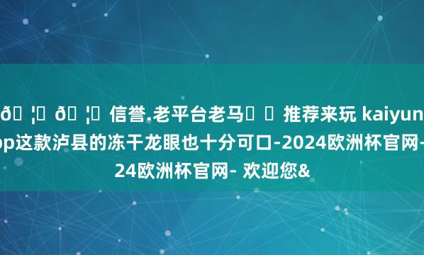 🦄🦄信誉.老平台老马✔️推荐来玩 kaiyun欧洲杯app这款泸县的冻干龙眼也十分可口-2024欧洲杯官网- 欢迎您&