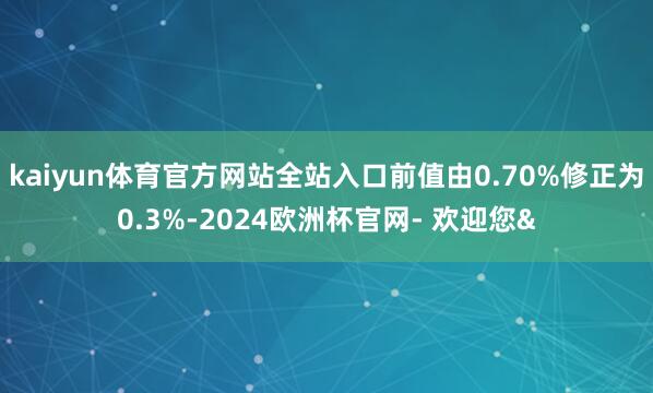 kaiyun体育官方网站全站入口前值由0.70%修正为0.3%-2024欧洲杯官网- 欢迎您&