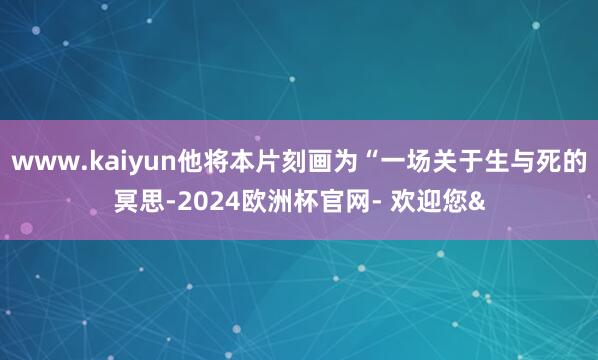 www.kaiyun他将本片刻画为“一场关于生与死的冥思-2024欧洲杯官网- 欢迎您&