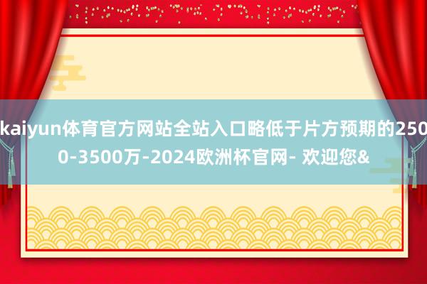 kaiyun体育官方网站全站入口略低于片方预期的2500-3500万-2024欧洲杯官网- 欢迎您&
