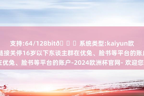 支持:64/128bit🍏系统类型:kaiyun欧洲杯appApp官方下载链接关停16岁以下东谈主群在优兔、脸书等平台的账户-2024欧洲杯官网- 欢迎您&